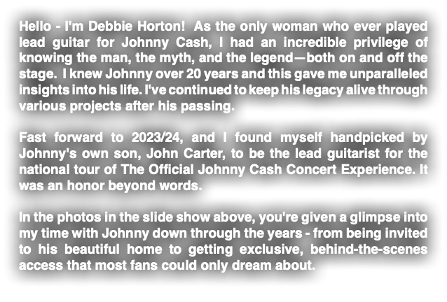 Hello - I'm Debbie Horton! As the only woman who ever played lead guitar for Johnny Cash, I had an incredible privilege of knowing the man, the myth, and the legend—both on and off the stage. I knew Johnny over 20 years and this gave me unparalleled insights into his life. I've continued to keep his legacy alive through various projects after his passing. Fast forward to 2023/24, and I found myself handpicked by Johnny's own son, John Carter, to be the lead guitarist for the national tour of The Official Johnny Cash Concert Experience. It was an honor beyond words. In the photos in the slide show above, you're given a glimpse into my time with Johnny down through the years - from being invited to his beautiful home to getting exclusive, behind-the-scenes access that most fans could only dream about.