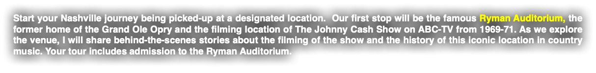 Start your Nashville journey being picked-up at a designated location. Our first stop will be the famous Ryman Auditorium, the former home of the Grand Ole Opry and the filming location of The Johnny Cash Show on ABC-TV from 1969-71. As we explore the venue, I will share behind-the-scenes stories about the filming of the show and the history of this iconic location in country music. Your tour includes admission to the Ryman Auditorium.