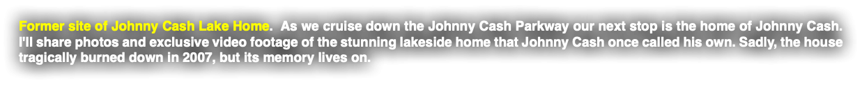 Former site of Johnny Cash Lake Home. As we cruise down the Johnny Cash Parkway our next stop is the home of Johnny Cash. I'll share photos and exclusive video footage of the stunning lakeside home that Johnny Cash once called his own. Sadly, the house tragically burned down in 2007, but its memory lives on.