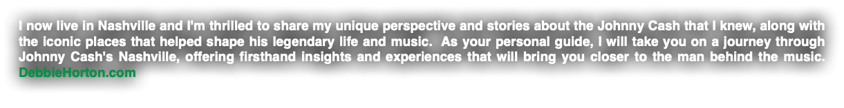 I now live in Nashville and I'm thrilled to share my unique perspective and stories about the Johnny Cash that I knew, along with the iconic places that helped shape his legendary life and music. As your personal guide, I will take you on a journey through Johnny Cash's Nashville, offering firsthand insights and experiences that will bring you closer to the man behind the music. DebbieHorton.com