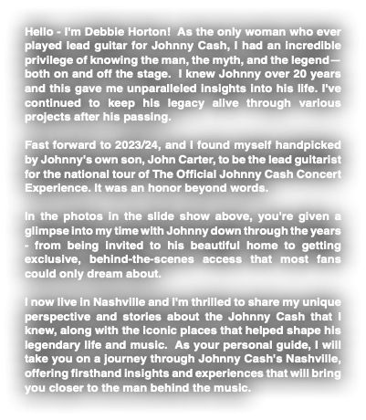 Hello - I'm Debbie Horton! As the only woman who ever played lead guitar for Johnny Cash, I had an incredible privilege of knowing the man, the myth, and the legend—both on and off the stage. I knew Johnny over 20 years and this gave me unparalleled insights into his life. I've continued to keep his legacy alive through various projects after his passing. Fast forward to 2023/24, and I found myself handpicked by Johnny's own son, John Carter, to be the lead guitarist for the national tour of The Official Johnny Cash Concert Experience. It was an honor beyond words. In the photos in the slide show above, you're given a glimpse into my time with Johnny down through the years - from being invited to his beautiful home to getting exclusive, behind-the-scenes access that most fans could only dream about. I now live in Nashville and I'm thrilled to share my unique perspective and stories about the Johnny Cash that I knew, along with the iconic places that helped shape his legendary life and music. As your personal guide, I will take you on a journey through Johnny Cash's Nashville, offering firsthand insights and experiences that will bring you closer to the man behind the music. 
