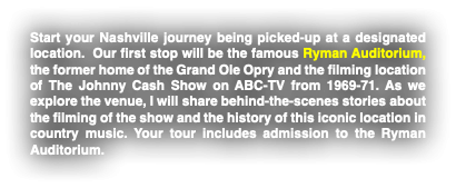 Start your Nashville journey being picked-up at a designated location. Our first stop will be the famous Ryman Auditorium, the former home of the Grand Ole Opry and the filming location of The Johnny Cash Show on ABC-TV from 1969-71. As we explore the venue, I will share behind-the-scenes stories about the filming of the show and the history of this iconic location in country music. Your tour includes admission to the Ryman Auditorium.
